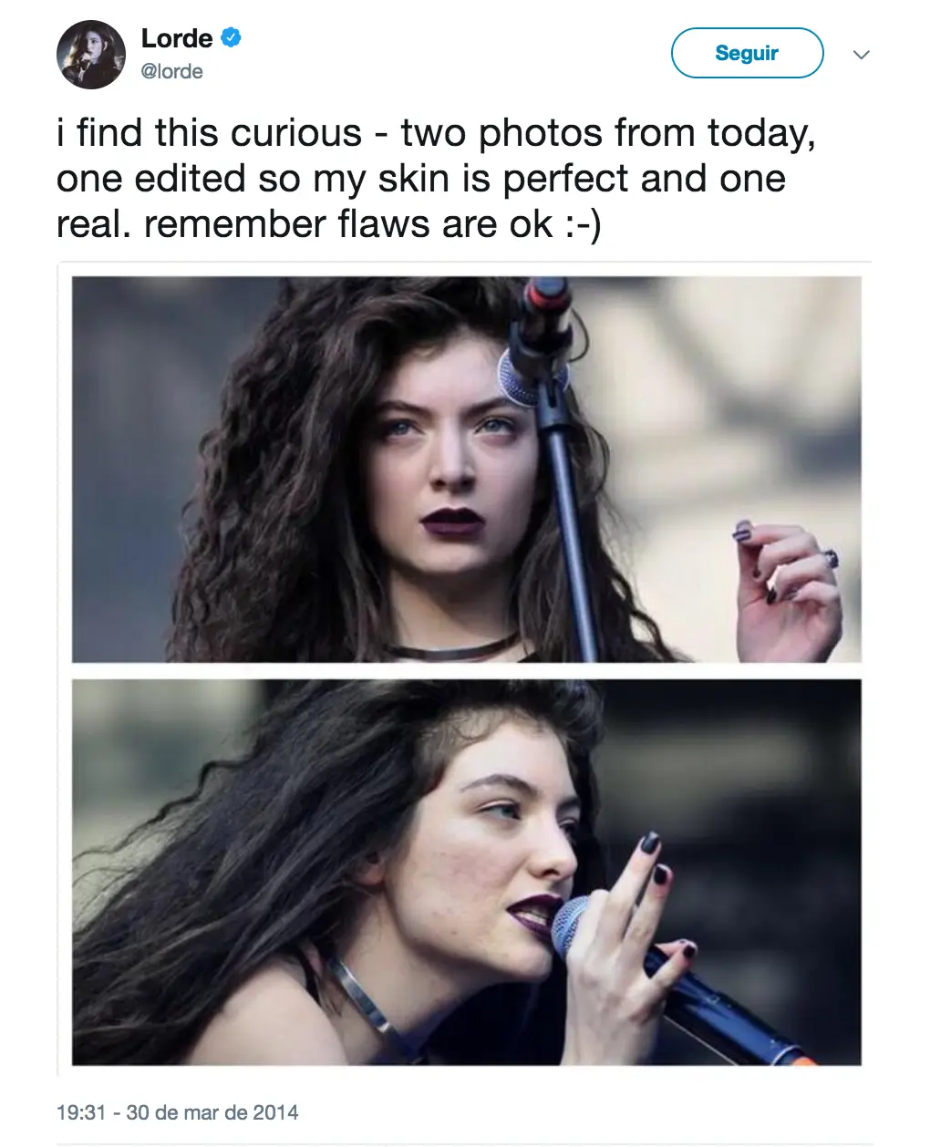 Lorde: a cantora descobriu que fotos de uma performance sua tinham sido editadas para remover manchas que tinha no rosto e não aprovou- "Acho isto curioso - duas fotos de hoje, uma editada para que a minha pele pareça perfeita e outra real. Lembrem-se que não há problema em ter defeitos".